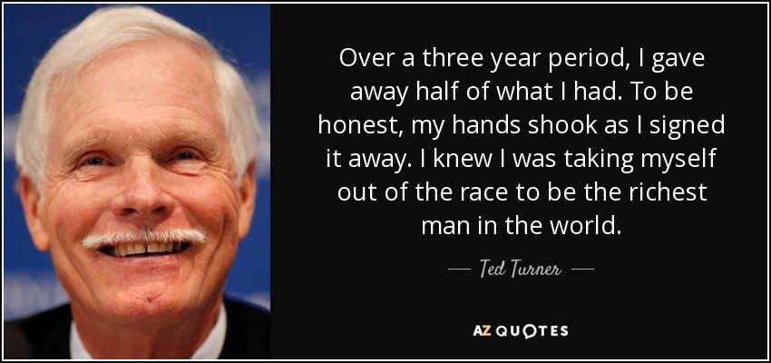 Over a three year period, I gave away half of what I had. To be honest, my hands shook as I signed it away. I knew I was taking myself out of the race to be the richest man in the world. - Ted Turner