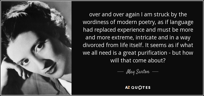 over and over again I am struck by the wordiness of modern poetry, as if language had replaced experience and must be more and more extreme, intricate and in a way divorced from life itself. It seems as if what we all need is a great purification - but how will that come about? - May Sarton