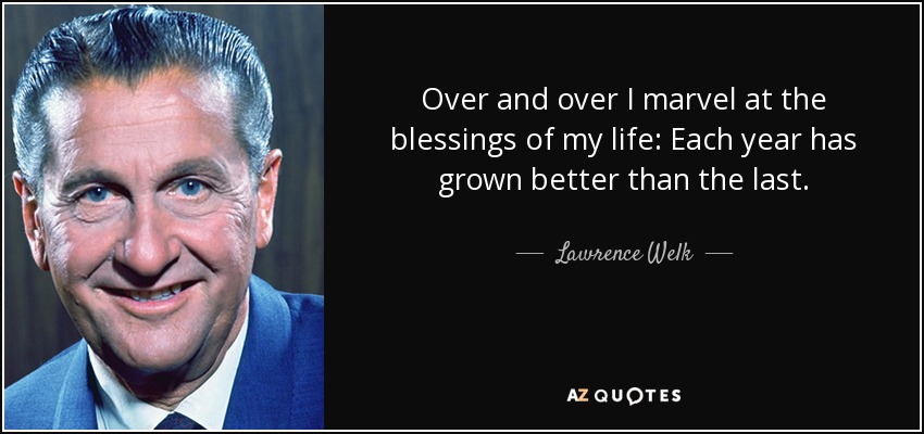 Over and over I marvel at the blessings of my life: Each year has grown better than the last. - Lawrence Welk