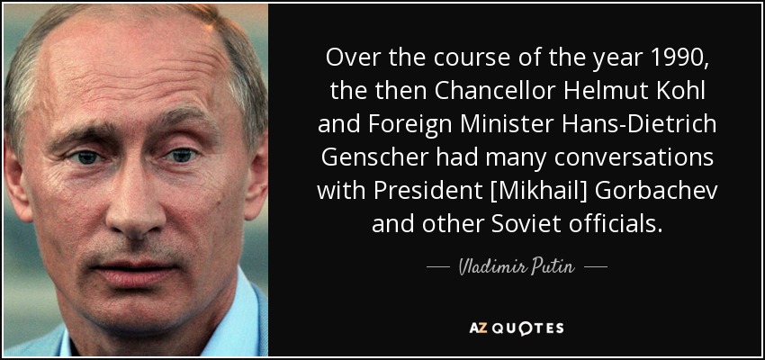 Over the course of the year 1990, the then Chancellor Helmut Kohl and Foreign Minister Hans-Dietrich Genscher had many conversations with President [Mikhail] Gorbachev and other Soviet officials. - Vladimir Putin