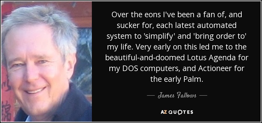 Over the eons I've been a fan of, and sucker for, each latest automated system to 'simplify' and 'bring order to' my life. Very early on this led me to the beautiful-and-doomed Lotus Agenda for my DOS computers, and Actioneer for the early Palm. - James Fallows