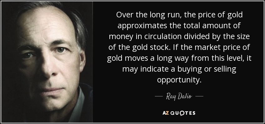 Over the long run, the price of gold approximates the total amount of money in circulation divided by the size of the gold stock. If the market price of gold moves a long way from this level, it may indicate a buying or selling opportunity. - Ray Dalio