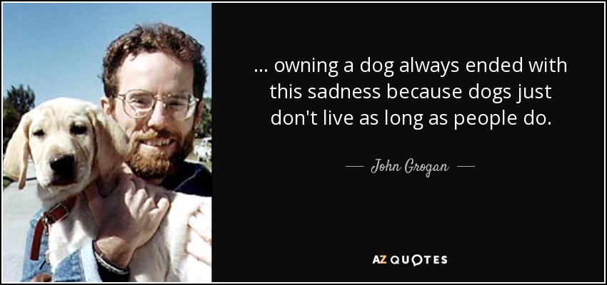 . . . owning a dog always ended with this sadness because dogs just don't live as long as people do. - John Grogan