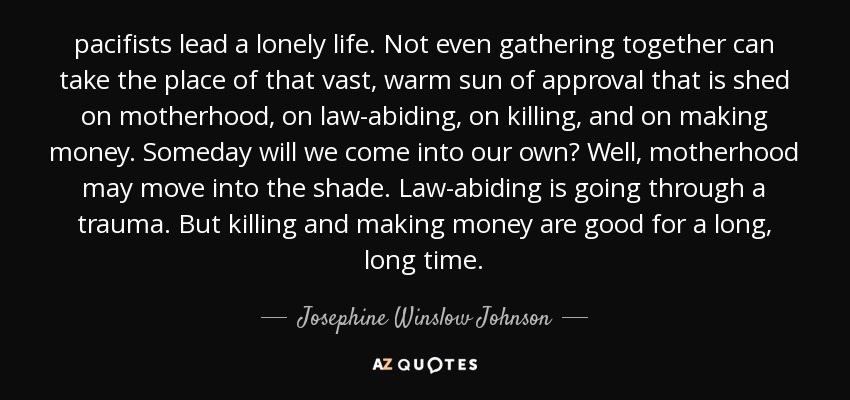 pacifists lead a lonely life. Not even gathering together can take the place of that vast, warm sun of approval that is shed on motherhood, on law-abiding, on killing, and on making money. Someday will we come into our own? Well, motherhood may move into the shade. Law-abiding is going through a trauma. But killing and making money are good for a long, long time. - Josephine Winslow Johnson