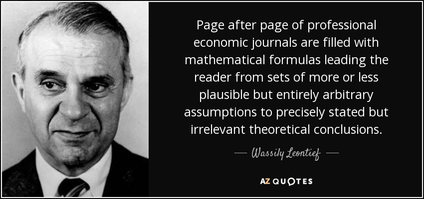 Page after page of professional economic journals are filled with mathematical formulas leading the reader from sets of more or less plausible but entirely arbitrary assumptions to precisely stated but irrelevant theoretical conclusions. - Wassily Leontief