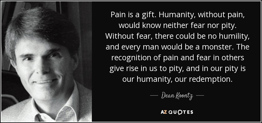 Pain is a gift. Humanity, without pain, would know neither fear nor pity. Without fear, there could be no humility, and every man would be a monster. The recognition of pain and fear in others give rise in us to pity, and in our pity is our humanity, our redemption. - Dean Koontz