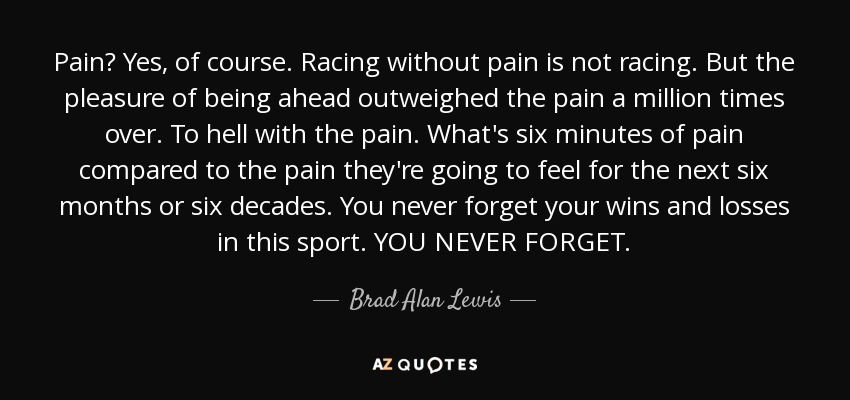 Pain? Yes, of course. Racing without pain is not racing. But the pleasure of being ahead outweighed the pain a million times over. To hell with the pain. What's six minutes of pain compared to the pain they're going to feel for the next six months or six decades. You never forget your wins and losses in this sport. YOU NEVER FORGET. - Brad Alan Lewis