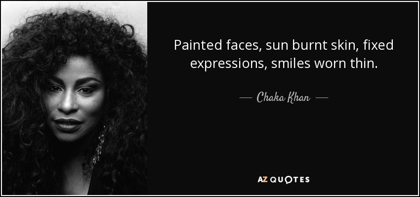 Painted faces, sun burnt skin, fixed expressions, smiles worn thin. - Chaka Khan