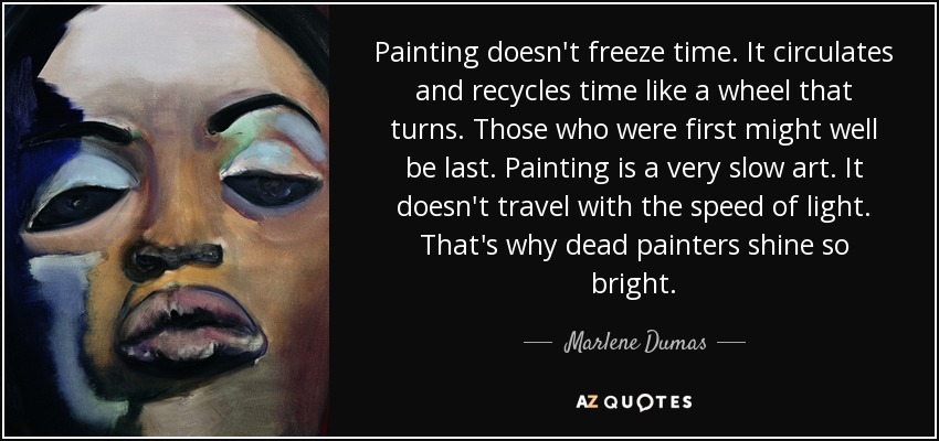 Painting doesn't freeze time. It circulates and recycles time like a wheel that turns. Those who were first might well be last. Painting is a very slow art. It doesn't travel with the speed of light. That's why dead painters shine so bright. - Marlene Dumas