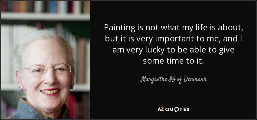 Painting is not what my life is about, but it is very important to me, and I am very lucky to be able to give some time to it. - Margrethe II of Denmark