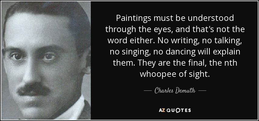 Paintings must be understood through the eyes, and that's not the word either. No writing, no talking, no singing, no dancing will explain them. They are the final, the nth whoopee of sight. - Charles Demuth