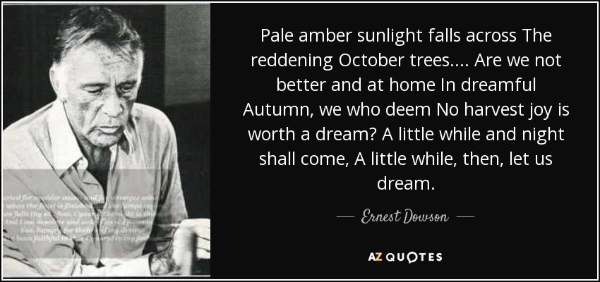 Pale amber sunlight falls across The reddening October trees.... Are we not better and at home In dreamful Autumn, we who deem No harvest joy is worth a dream? A little while and night shall come, A little while, then, let us dream. - Ernest Dowson