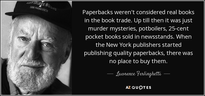 Paperbacks weren't considered real books in the book trade. Up till then it was just murder mysteries, potboilers, 25-cent pocket books sold in newsstands. When the New York publishers started publishing quality paperbacks, there was no place to buy them. - Lawrence Ferlinghetti