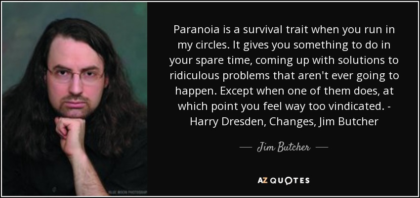 Paranoia is a survival trait when you run in my circles. It gives you something to do in your spare time, coming up with solutions to ridiculous problems that aren't ever going to happen. Except when one of them does, at which point you feel way too vindicated. - Harry Dresden, Changes, Jim Butcher - Jim Butcher