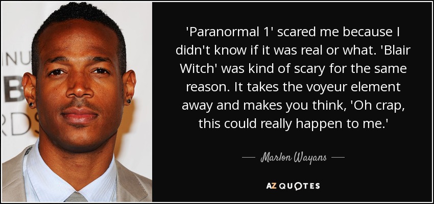 'Paranormal 1' scared me because I didn't know if it was real or what. 'Blair Witch' was kind of scary for the same reason. It takes the voyeur element away and makes you think, 'Oh crap, this could really happen to me.' - Marlon Wayans
