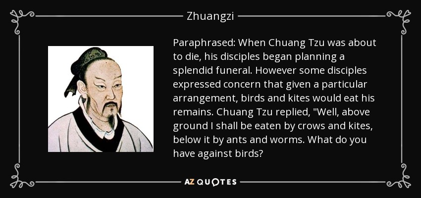 Paraphrased: When Chuang Tzu was about to die, his disciples began planning a splendid funeral. However some disciples expressed concern that given a particular arrangement, birds and kites would eat his remains. Chuang Tzu replied, 