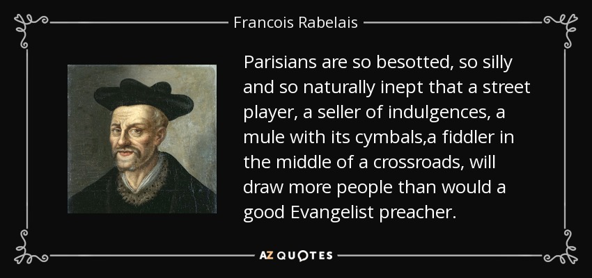 Parisians are so besotted, so silly and so naturally inept that a street player, a seller of indulgences, a mule with its cymbals,a fiddler in the middle of a crossroads, will draw more people than would a good Evangelist preacher. - Francois Rabelais