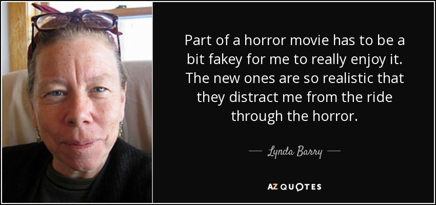 Part of a horror movie has to be a bit fakey for me to really enjoy it. The new ones are so realistic that they distract me from the ride through the horror. - Lynda Barry