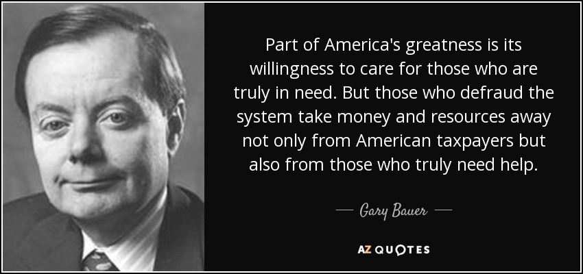 Part of America's greatness is its willingness to care for those who are truly in need. But those who defraud the system take money and resources away not only from American taxpayers but also from those who truly need help. - Gary Bauer