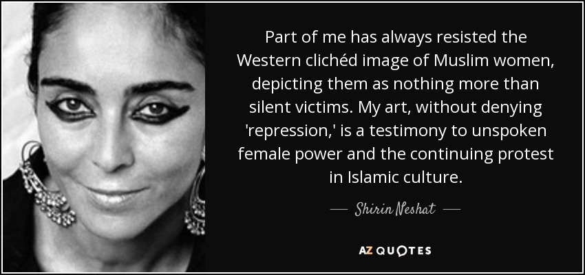 Part of me has always resisted the Western clichéd image of Muslim women, depicting them as nothing more than silent victims. My art, without denying 'repression,' is a testimony to unspoken female power and the continuing protest in Islamic culture. - Shirin Neshat