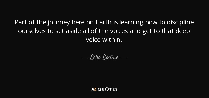 Part of the journey here on Earth is learning how to discipline ourselves to set aside all of the voices and get to that deep voice within. - Echo Bodine