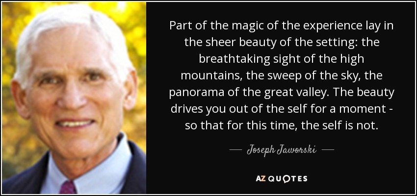 Part of the magic of the experience lay in the sheer beauty of the setting: the breathtaking sight of the high mountains, the sweep of the sky, the panorama of the great valley. The beauty drives you out of the self for a moment - so that for this time, the self is not. - Joseph Jaworski