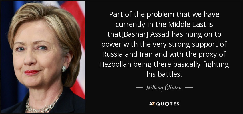 Part of the problem that we have currently in the Middle East is that[Bashar] Assad has hung on to power with the very strong support of Russia and Iran and with the proxy of Hezbollah being there basically fighting his battles. - Hillary Clinton