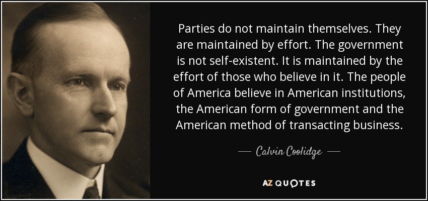 Parties do not maintain themselves. They are maintained by effort. The government is not self-existent. It is maintained by the effort of those who believe in it. The people of America believe in American institutions, the American form of government and the American method of transacting business. - Calvin Coolidge