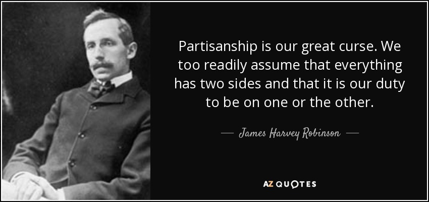 Partisanship is our great curse. We too readily assume that everything has two sides and that it is our duty to be on one or the other. - James Harvey Robinson