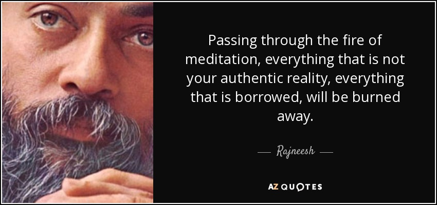 Passing through the fire of meditation, everything that is not your authentic reality, everything that is borrowed, will be burned away. - Rajneesh