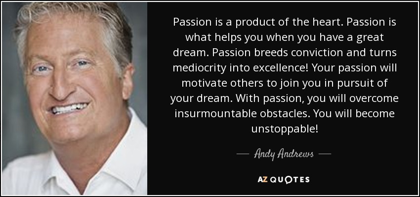 La pasión es un producto del corazón. La pasión es lo que te ayuda cuando tienes un gran sueño. La pasión genera convicción y convierte la mediocridad en excelencia. Tu pasión motivará a otros a unirse a ti en la persecución de tu sueño. Con pasión, superarás obstáculos insuperables. ¡Te convertirás en imparable! - Andy Andrews
