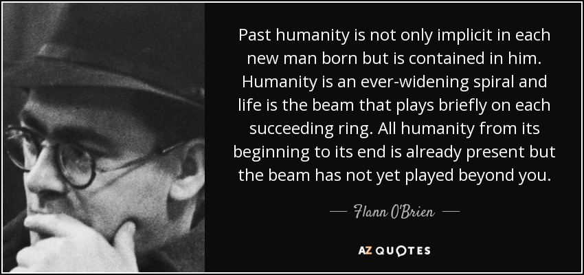 Past humanity is not only implicit in each new man born but is contained in him. Humanity is an ever-widening spiral and life is the beam that plays briefly on each succeeding ring. All humanity from its beginning to its end is already present but the beam has not yet played beyond you. - Flann O'Brien