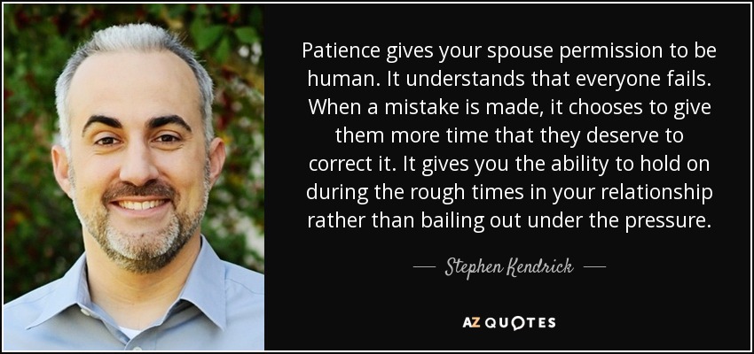 Patience gives your spouse permission to be human. It understands that everyone fails. When a mistake is made, it chooses to give them more time that they deserve to correct it. It gives you the ability to hold on during the rough times in your relationship rather than bailing out under the pressure. - Stephen Kendrick