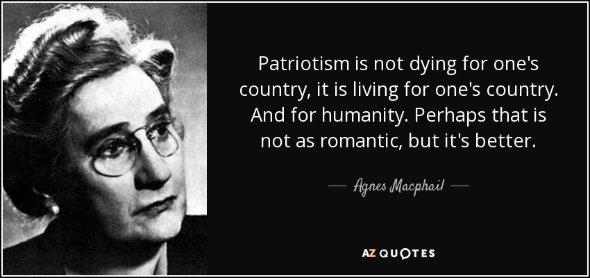 Patriotism is not dying for one's country, it is living for one's country. And for humanity. Perhaps that is not as romantic, but it's better. - Agnes Macphail