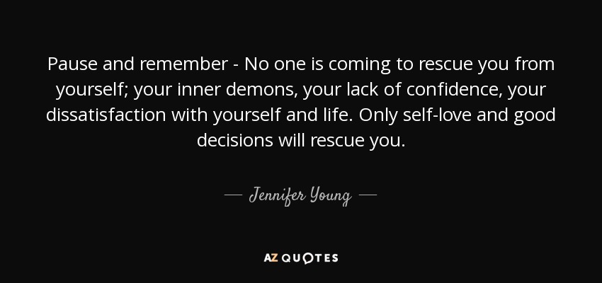 Pause and remember - No one is coming to rescue you from yourself; your inner demons, your lack of confidence, your dissatisfaction with yourself and life. Only self-love and good decisions will rescue you. - Jennifer Young