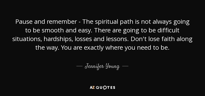 Pause and remember - The spiritual path is not always going to be smooth and easy. There are going to be difficult situations, hardships, losses and lessons. Don't lose faith along the way. You are exactly where you need to be. - Jennifer Young