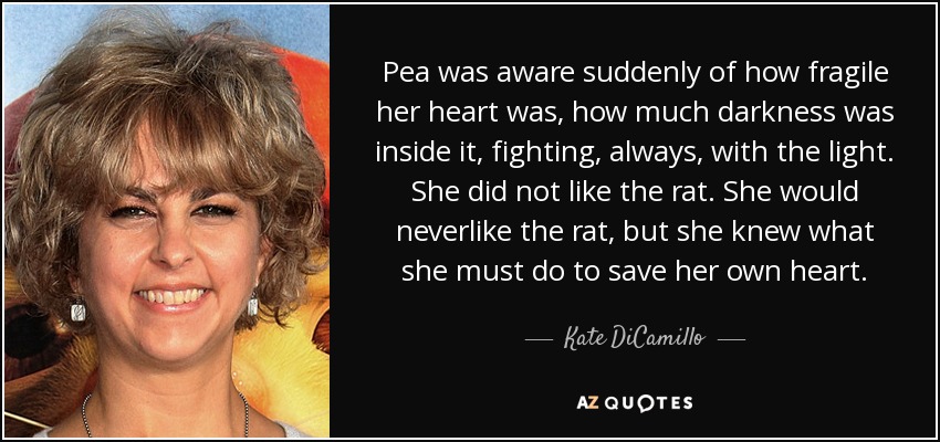 Pea was aware suddenly of how fragile her heart was, how much darkness was inside it, fighting, always, with the light. She did not like the rat. She would neverlike the rat, but she knew what she must do to save her own heart. - Kate DiCamillo