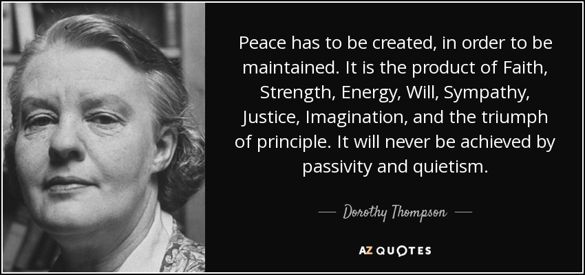 Peace has to be created, in order to be maintained. It is the product of Faith, Strength, Energy, Will, Sympathy, Justice, Imagination, and the triumph of principle. It will never be achieved by passivity and quietism. - Dorothy Thompson