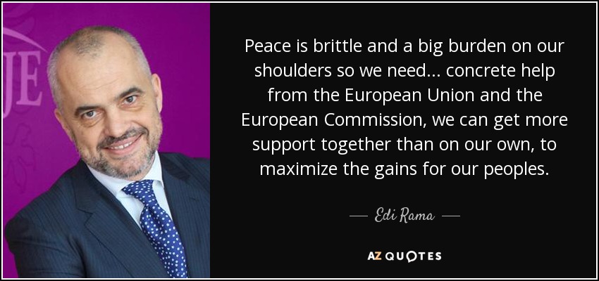 La paz es frágil y una gran carga sobre nuestros hombros, así que necesitamos... ayuda concreta de la Unión Europea y de la Comisión Europea, podemos conseguir más apoyo juntos que por nuestra cuenta, para maximizar los beneficios para nuestros pueblos. - Edi Rama