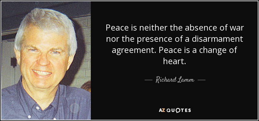 Peace is neither the absence of war nor the presence of a disarmament agreement. Peace is a change of heart. - Richard Lamm