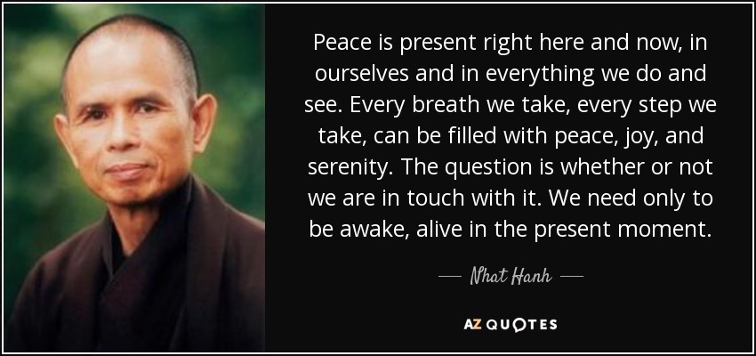 Peace is present right here and now, in ourselves and in everything we do and see. Every breath we take, every step we take, can be filled with peace, joy, and serenity. The question is whether or not we are in touch with it. We need only to be awake, alive in the present moment. - Nhat Hanh