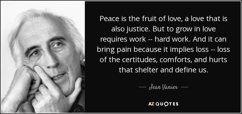 Peace is the fruit of love, a love that is also justice. But to grow in love requires work -- hard work. And it can bring pain because it implies loss -- loss of the certitudes, comforts, and hurts that shelter and define us. - Jean Vanier