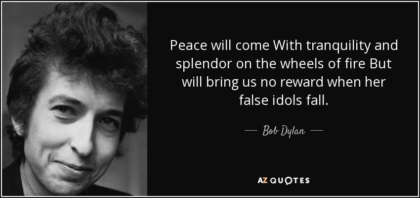 Peace will come With tranquility and splendor on the wheels of fire But will bring us no reward when her false idols fall. - Bob Dylan