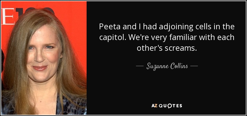 Peeta and I had adjoining cells in the capitol. We're very familiar with each other's screams. - Suzanne Collins
