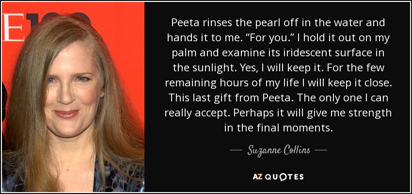 Peeta rinses the pearl off in the water and hands it to me. “For you.” I hold it out on my palm and examine its iridescent surface in the sunlight. Yes, I will keep it. For the few remaining hours of my life I will keep it close. This last gift from Peeta. The only one I can really accept. Perhaps it will give me strength in the final moments. - Suzanne Collins