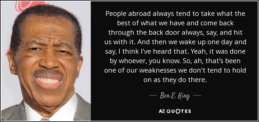 People abroad always tend to take what the best of what we have and come back through the back door always, say, and hit us with it. And then we wake up one day and say, I think I've heard that. Yeah, it was done by whoever, you know. So, ah, that's been one of our weaknesses we don't tend to hold on as they do there. - Ben E. King