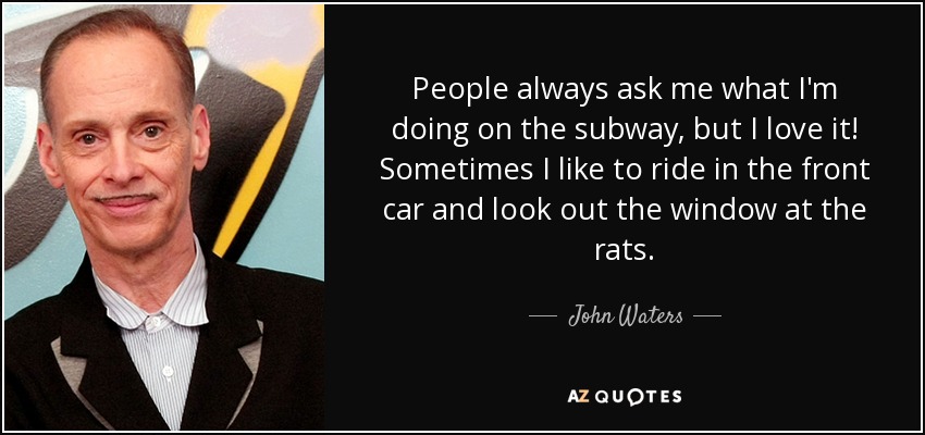 People always ask me what I'm doing on the subway, but I love it! Sometimes I like to ride in the front car and look out the window at the rats. - John Waters