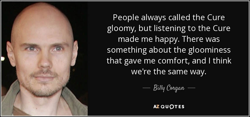 People always called the Cure gloomy, but listening to the Cure made me happy. There was something about the gloominess that gave me comfort, and I think we're the same way. - Billy Corgan