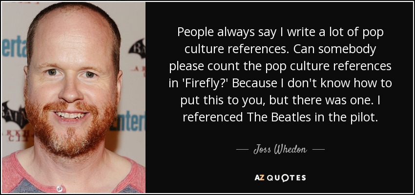 People always say I write a lot of pop culture references. Can somebody please count the pop culture references in 'Firefly?' Because I don't know how to put this to you, but there was one. I referenced The Beatles in the pilot. - Joss Whedon