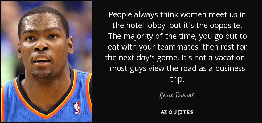 People always think women meet us in the hotel lobby, but it's the opposite. The majority of the time, you go out to eat with your teammates, then rest for the next day's game. It's not a vacation - most guys view the road as a business trip. - Kevin Durant